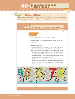 132 | Desafíos. Docente
El número venenoso
y otros juegos40
Que los alumnos encuentren recursos para verificar si un número es divisor
de otro y para explicar por qué sí o por qué no lo es.
Intención didáctica
84 | Desafíos
Formen equipos de 10 o 12 integrantes para jugar.
1. Primero jugarán a “El número venenoso”. Éstas son las ins-
trucciones:
•	 Formen un círculo.
•	 Por turnos, todos se numerarán en voz alta: quien empiece
dirá “uno”, quien siga dirá “dos”, y así sucesivamente.
•	 El número venenoso es el 6, por lo tanto, a quien le toque
decir el 6 o un múltiplo de éste, dará una palmada en lugar
de decir el número. Por ejemplo, a quienes le correspondan
los números 6 y 12 —que son múltiplos de 6— sólo darán
una palmada cuando les toque su turno.
•	 Si algún integrante del equipo se equivoca el juego vuelve
a comenzar, pero ahora inicia la cuenta quien dijo el último
número correcto. El reto termina cuando el equipo logre
llegar sin error hasta el número 120.
ConsignaConsigna
ConsignaConsigna
ConsignaConsigna
El número venenoso y otros juegos40
ConsignaConsigna
ConsignaConsigna
ConsignaConsigna
ETC Desafios 6 alumno-Ok.indd 84 25/06/13 12:44
DESAFIO-DOCENTE-6-final.indd 132 27/06/13 11:48
 