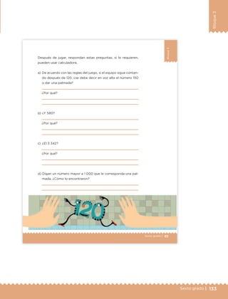 133Sexto grado |
Bloque3
85Sexto grado |
Bloque3
Después de jugar, respondan estas preguntas; si lo requieren,
pueden usar calculadora.
a) De acuerdo con las reglas del juego, si el equipo sigue contan-
do después de 120, ¿se debe decir en voz alta el número 150
o dar una palmada?
¿Por qué?
b) ¿Y 580?
¿Por qué?
c) ¿El 3 342?
¿Por qué?
d) Digan un número mayor a 1 000 que le corresponda una pal-
mada. ¿Cómo lo encontraron?
ETC Desafios 6 alumno-Ok.indd 85 25/06/13 12:44
DESAFIO-DOCENTE-6-final.indd 133 27/06/13 11:48
 