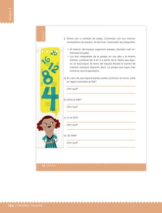 134 | Desafíos. Docente
Bloque3
86 | Desafíos
Bloque3
a) En caso de que alguna pareja pueda continuar sin error, ¿dirá
en algún momento el 106?
¿Por qué?
b) ¿Dirá el 256?
¿Por qué?
c) ¿Y el 310?
¿Por qué?
d) ¿El 468?
¿Por qué?
2. Ahora van a cambiar de juego. Continúen con sus mismos
compañeros de equipo. Al terminar, respondan las preguntas.
•	 Al interior del equipo organicen parejas; decidan cuál co-
menzará el juego.
•	 Los dos integrantes de la pareja, en voz alta y al mismo
tiempo, contarán de 4 en 4 a partir de 0, hasta que algu-
no se equivoque. El resto del equipo llevará la cuenta de
cuántos números lograron decir. La pareja que logre más
números será la ganadora.
ETC Desafios 6 alumno-Ok.indd 86 25/06/13 12:44
DESAFIO-DOCENTE-6-final.indd 134 27/06/13 11:48
 