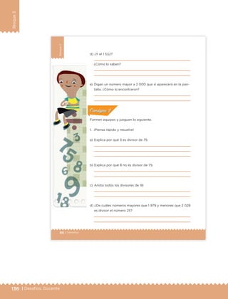136 | Desafíos. Docente
Bloque3
88 | Desafíos
Bloque3
d) ¿Y el 1 532?
¿Cómo lo saben?
e) Digan un número mayor a 2 000 que sí aparecerá en la pan-
talla. ¿Cómo lo encontraron?
Formen equipos y jueguen lo siguiente.
1. ¡Piensa rápido y resuelve!
a) Explica por qué 3 es divisor de 75:
b) Explica por qué 8 no es divisor de 75:
c) Anota todos los divisores de 18:
d) ¿De cuáles números mayores que 1 979 y menores que 2 028
es divisor el número 25?
ConsignaConsigna
ConsignaConsigna
ConsignaConsigna
ETC Desafios 6 alumno-Ok.indd 88 25/06/13 12:44
DESAFIO-DOCENTE-6-final.indd 136 27/06/13 11:48
 