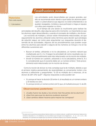 138 | Desafíos. Docente
Bloque3
Consideraciones previasConsideraciones previas
Las actividades serán desarrolladas por grupos grandes, por
ello se recomienda estar atento a que todos los alumnos parti-
cipen; si usted observa que algunos no están entendiendo o se
quedan rezagados, invítelos a que participen o haga un equipo
con ellos para respetar su ritmo.
Si el tiempo de una sesión es insuficiente para realizar las
actividades del desafío, deje algunas para otro momento. Lo importante es que
los alumnos sigan desarrollando y usando el concepto de múltiplo y de divisor.
Las nociones de múltiplo y divisor están íntimamente relacionadas, así que
seguramente los alumnos utilizarán estos términos para decidir qué estrategia
de solución seguir, así como para argumentar sus respuestas durante el de-
sarrollo de las actividades. Algunos de los procedimientos que pueden surgir
entre los alumnos para decidir si alguno de los números se incluye o no en las
diferentes sucesiones son:
•	 Buscar al tanteo, utilizando o no la calculadora, un número natural que
multiplicado por 6, 4 o 3 (según la actividad) dé como resultado ese nú-
mero. Este procedimiento está más relacionado con la noción de múltiplo.
•	 Dividir el número en cuestión, utilizando o no la calculadora, entre 6, 4 o
3, considerando que el cociente debe ser un número entero.* Este proce-
dimiento está relacionado con la noción de divisor.
Como la noción de divisor es más compleja que la de múltiplo, debido a que
el primero implica pensamiento de reversibilidad, es conveniente invitar a los
alumnos a reflexionar y preguntarles: “Si 20 es múltiplo de 4; entonces, ¿4 es
divisor de 20? ¿Por qué?”. Algunas respuestas a esto pueden ser:
•	 Sí, porque al hacer la división 20 entre 4, el resultado es un número entero
y el residuo es cero.
•	 Sí, porque existe un número entero (el 5) que, al multiplicarse por 4, da 20.
Materiales
Para cada equipo:
•	 Calculadora
* En este nivel los alumnos acostumbran llamar entero a un número natural. La definición de divisor implica a los
números naturales (1, 2, 3, etcétera), no a los enteros que incluyen a los negativos (… -3, -2, -1, 0, 1, 2, 3…). No
obstante, en la primaria se acepta que los alumnos le llamen enteros a los números naturales.
1.	 ¿Cuáles fueron las dudas y los errores más frecuentes de los alumnos?
2.	 ¿Qué hizo para que los alumnos pudieran avanzar?
3.	 ¿Qué cambios deben hacerse para mejorar las consignas?
Observaciones posteriores
DESAFIO-DOCENTE-6-final.indd 138 27/06/13 11:48
 