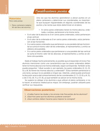 142 | Desafíos. Docente
Bloque3
Consideraciones previasConsideraciones previas
Una vez que los alumnos aprendieron a ubicar puntos en un
plano cartesiano y determinar sus coordenadas, es importan-
te que busquen regularidades en algunas coordenadas de los
puntos y las rectas que éstos determinan en el plano:
•	 Si varios pares ordenados tienen la misma abscisa, orde-
nada, o ambas, pertenecen a la misma recta.
Materiales
Para cada pareja:
•	 Plano cartesiano (página
161 del libro del alumno).
•	 Si el valor de la abscisa es 0 en varios pares ordenados, estos pertenecen
al eje vertical.
•	 Si el valor de la ordenada es 0 en varios pares ordenados, estos pertene-
cen al eje horizontal.
•	 Si a varios pares ordenados que pertenecen a una paralela del eje horizon-
tal se suma el mismo valor de las ordenadas, al representarlos y unirlos se
obtiene otra paralela.
•	 Si a varios pares ordenados que pertenecen a una paralela del eje vertical
se suma el mismo valor de las abscisas, al representarlos y unirlos se ob-
tiene otra paralela.
Dado el trabajo hecho previamente, es posible que al responder el inciso f los
alumnos mencionen como una característica que los pares ordenados deben
tener la misma abscisa o la misma ordenada, según corresponda. También se les
puede preguntar: “¿Qué sucede si, por ejemplo, los pares ordenados (2, 2), (5,
5) y (8, 8) tienen las mismas abscisa y ordenada?”. Éstos también pertenecen a
una recta, aunque no es paralela a ningún eje. Además, usted puede promover
la discusión acerca del comportamiento de las coordenadas (2, 7), (3, 6) y (4, 5),
o de (7, 6), (9, 7) y (11, 8), ya que también se ubican en la misma recta.
Se sugiere no obligar a los alumnos a que utilicen el plano cartesiano; si no
lo hacen, el esfuerzo intelectual es mayor. Sin embargo, podrían utilizarlo para
verificar sus respuestas.
1.	 ¿Cuáles fueron las dudas y los errores más frecuentes de los alumnos?
2.	 ¿Qué hizo para que los alumnos pudieran avanzar?
3.	 ¿Qué cambios deben hacerse para mejorar la consigna?
Observaciones posteriores
DESAFIO-DOCENTE-6-final.indd 142 27/06/13 11:48
 