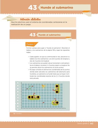 143Sexto grado |
Intención didáctica
Hunde al submarino43
Que los alumnos usen el sistema de coordenadas cartesianas en la
realización de un juego.
92 | Desafíos
ConsignaConsigna
ConsignaConsigna
ConsignaConsigna
Hunde al submarino43
•	 Cada jugador, sin que su contrincante lo vea, ubicará en su
tablero los tres submarinos: uno de 2 puntos de longitud y
dos de 3 puntos de longitud.
•	 Los submarinos se pueden ubicar horizontal o verticalmen-
te en el tablero, tocando 2 o 3 puntos según su longitud. No
se permite ubicar los submarinos sin tocar puntos.
•	 El juego consiste en adivinar las coordenadas de los puntos
donde están ubicados los submarinos del adversario para
hundirlos; un submarino se hunde hasta que se hayan nom-
brado las coordenadas exactas de los 2 o 3 puntos donde
está ubicado.
Formen parejas para jugar a “Hunde al submarino”. Recorten el
tablero y los submarinos de la página 159 y sigan las siguientes
reglas.
ConsignaConsigna
ConsignaConsigna
ConsignaConsigna
ETC Desafios 6 alumno-Ok.indd 92 25/06/13 12:44
DESAFIO-DOCENTE-6-final.indd 143 27/06/13 11:48
 