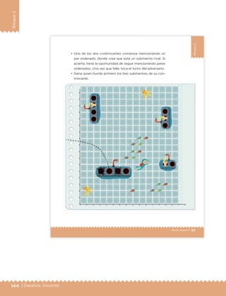 144 | Desafíos. Docente
Bloque3
93Sexto grado |
Bloque3
•	 Uno de los dos contrincantes comienza mencionando un
par ordenado, donde crea que está un submarino rival. Si
acierta, tiene la oportunidad de seguir mencionando pares
ordenados. Una vez que falle, toca el turno del adversario.
•	 Gana quien hunda primero los tres submarinos de su con-
trincante.
ETC Desafios 6 alumno-Ok.indd 93 25/06/13 12:44
DESAFIO-DOCENTE-6-final.indd 144 27/06/13 11:48
 