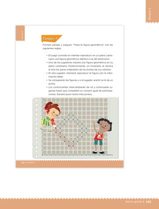 145Sexto grado |
Bloque3
94 | Desafíos
Bloque3
•	 El juego consiste en intentar reproducir en un plano carte-
siano una figura geométrica idéntica a la del adversario.
•	 Uno de los jugadores trazará una figura geométrica en su
plano cartesiano. Posteriormente, sin mostrarlo, le dictará
al otro los pares ordenados de los puntos de sus vértices.
•	 El otro jugador intentará reproducir la figura con la infor-
mación dada.
•	 Se compararán las figuras y si el jugador acertó se le da un
punto.
•	 Los contrincantes intercambiarán de rol y continuarán ju-
gando hasta que completen un número igual de participa-
ciones. Ganará quien reúna más puntos.
Formen parejas y jueguen “Traza la figura geométrica” con las
siguientes reglas:
ConsignaConsigna
ConsignaConsigna
ConsignaConsigna
83 PIESDIÁMETRO
INTERIOR 1
in
ETC Desafios 6 alumno-Ok.indd 94 25/06/13 12:44
DESAFIO-DOCENTE-6-final.indd 145 27/06/13 11:48
 