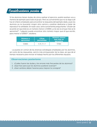13Sexto grado |
Bloque1
Si los alumnos tienen dudas de cómo realizar el ejercicio, podrá resolver uno a
manera de ejemplo para todo el grupo. Pero es conveniente que no se diga cuál
fue el criterio empleado para encontrar la respuesta del ejemplo dado, pues los
alumnos ya no buscarán ningún otro camino y podrían dedicarse a tratar de
reproducir lo señalado. En todo caso, sería conveniente preguntarles “¿Están de
acuerdo en que éste es un número menor a 12 890 y a la vez es el que más se le
aproxima?”, “¿alguien puede encontrar otro número mayor que el que escribí,
pero menor a 12 890?”, etcétera.
Número a
aproximar
Cifras
permitidas
Número menor
que más se
aproxima
12 890 4, 6, 7, 1, 1 11 764
La puesta en común de las diversas estrategias empleadas por los alumnos,
así como de las respuestas, será lo más enriquecedor de la clase, así que dé el
tiempo necesario para revisar el trabajo hecho por los diferentes equipos.
Consideraciones previasConsideraciones previas
1.	 ¿Cuáles fueron las dudas y los errores más frecuentes de los alumnos?
2.	 ¿Qué hizo para que los alumnos pudieran avanzar?
3.	 ¿Qué cambios deben hacerse para mejorar la consigna?
Observaciones posteriores
DESAFIO-DOCENTE-6-final.indd 13 27/06/13 11:44
 