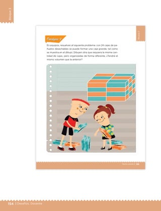 154 | Desafíos. Docente
Bloque3
99Sexto grado |
Bloque3
En equipos, resuelvan el siguiente problema: con 24 cajas de pa-
ñuelos desechables se puede formar una caja grande, tal como
se muestra en el dibujo. Dibujen otra que requiera la misma can-
tidad de cajas, pero organizadas de forma diferente. ¿Tendrá el
mismo volumen que la anterior?
ConsignaConsigna
ConsignaConsigna
ConsignaConsigna
ETC Desafios 6 alumno-Ok.indd 99 25/06/13 12:44
DESAFIO-DOCENTE-6-final.indd 154 27/06/13 11:48
 