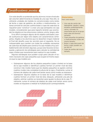 155Sexto grado |
Bloque3
Consideraciones previasConsideraciones previas
Con este desafío se pretende que los alumnos inicien el estudio
del volumen determinando la medida de una caja. Para ello, se
utilizarán unidades de medida no convencionales como botes
de leche o cajas de gelatina, de cerillos o medicamentos. La
tarea consiste en calcular cuántos botes o cajas de cada tipo se
requieren para “construir” o crear una caja semejante a la caja
modelo, considerando que para lograrlo tendrán que acomo-
dar los objetos en tres direcciones o planos: ancho, largo y alto.
Si es difícil conseguir alguno de los objetos solicitados, pue-
de sustituirse por algún otro objeto con características seme-
jantes. Dígales a los alumnos que no desechen ningún material
al final del desafío, pues les servirán para el siguiente. No es
indispensable que cuenten con todas las unidades necesarias
de cada tipo de objeto para construir la caja modelo (muy pro-
bablemente sólo tendrán algunas), ya que esto favorece la bús-
queda y aplicación de estrategias para calcular la cantidad de
cajas o botes que necesitarían para replicar la caja modelo.
Algunas estrategias que pueden surgir para calcular el nú-
mero necesario de cajas pequeñas que ocupen el mismo espa-
cio que la caja modelo son:
•	 Sobreponer algunos de los objetos pequeños (cajas o botes) en la base
de la caja modelo e identificar cuántos forman un primer nivel de ésta;
construir más niveles hasta que los objetos pequeños se agoten; estimar
cuántos niveles más completan la altura de la caja y, finalmente, sumar el
número de objetos de cada nivel tantas veces como niveles se requieren.
•	 Sobreponer algunos objetos en la base de la caja modelo e identificar
cuántos forman un primer nivel de ésta; después, utilizando una pila de
objetos, estimar cuántos se necesitan para igualar la altura de la caja. Fi-
nalmente, sumar el número de objetos de cada nivel tantas veces como
niveles se requieren o realizar la multiplicación correspondiente.
Materiales
Para cada equipo:
•	 Una caja de cartón (de
detergente, zapatos, sopas,
etcétera; preferiblemente
vacía y cerrada). Es
importante que en el grupo
haya cajas de diversos
tamaños.
•	 Cajas pequeñas de gelatina
o medicamentos; todas del
mismo tamaño.
•	 Botes o cajas tetra pack de
leche o jugo; pueden ser
de 250 ml.
•	 Cajas de cerillos del mismo
tamaño.
DESAFIO-DOCENTE-6-final.indd 155 27/06/13 11:48
 