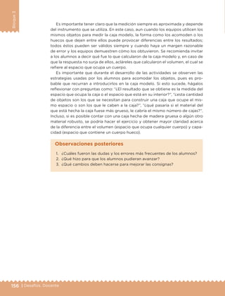 156 | Desafíos. Docente
Bloque3
Es importante tener claro que la medición siempre es aproximada y depende
del instrumento que se utiliza. En este caso, aun cuando los equipos utilicen los
mismos objetos para medir la caja modelo, la forma como los acomoden o los
huecos que dejen entre ellos puede provocar diferencias entre los resultados;
todos éstos pueden ser válidos siempre y cuando haya un margen razonable
de error y los equipos demuestren cómo los obtuvieron. Se recomienda invitar
a los alumnos a decir qué fue lo que calcularon de la caja modelo y, en caso de
que la respuesta no surja de ellos, acláreles que calcularon el volumen, el cual se
refiere al espacio que ocupa un cuerpo.
Es importante que durante el desarrollo de las actividades se observen las
estrategias usadas por los alumnos para acomodar los objetos, pues es pro-
bable que recurran a introducirlos en la caja modelo. Si esto sucede, hágalos
reflexionar con preguntas como: “¿El resultado que se obtiene es la medida del
espacio que ocupa la caja o el espacio que está en su interior?”, “¿esta cantidad
de objetos son los que se necesitan para construir una caja que ocupe el mis-
mo espacio o son los que le caben a la caja?”, “¿qué pasaría si el material del
que está hecha la caja fuese más grueso, le cabría el mismo número de cajas?”.
Incluso, si es posible contar con una caja hecha de madera gruesa o algún otro
material robusto, se podría hacer el ejercicio y obtener mayor claridad acerca
de la diferencia entre el volumen (espacio que ocupa cualquier cuerpo) y capa-
cidad (espacio que contiene un cuerpo hueco).
1.	 ¿Cuáles fueron las dudas y los errores más frecuentes de los alumnos?
2.	 ¿Qué hizo para que los alumnos pudieran avanzar?
3.	 ¿Qué cambios deben hacerse para mejorar las consignas?
Observaciones posteriores
DESAFIO-DOCENTE-6-final.indd 156 27/06/13 11:48
 
