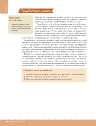 158 | Desafíos. Docente
Bloque3
Materiales
Para cada equipo:
•	 Material empleado en el
desafío anterior, más otras
cuatro cajas de diferente
volumen.
Consideraciones previasConsideraciones previas
Además del material del desafío anterior, es necesario que
cada equipo cuente con cuatro cajas de diferentes tamaños,
pero cuyo volumen no sea tan fácil de identificar “a ojo”.
Para determinar el orden de las cajas seguramente los alum-
nos se basarán solamente en una de sus dimensiones. Por
ejemplo, dirán que el 4 corresponde a la más alta; si esto su-
cede, pregúnteles: “¿Y qué pasa si la coloco así (acuéstela)?”.
También es conveniente dejar sobre un lugar visible las cajas
pequeñas del desafío anterior, pues probablemente recurran a
la estrategia de emplearlas para intentar medir con ellas las grandes.
Es importante recordarles que deben medir las cajas usando la misma unidad
de medida (es decir, la caja pequeña que usen —con el fin de saber cuántas ne-
cesitarían para construir una de las grandes— debe ser la misma para todas las
cajas a medir). Si observa que algún equipo usa cajitas de diferentes tamaños
para medir, será necesario cuestionarlos acerca de cómo pueden afirmar que su
respuesta es correcta si están basándose en unidades de medición diferentes.
También es probable que se les ocurra hacer una doble medición y plantear:
“Si necesitamos x cantidad de cajitas de cerillos para construir una caja y a su
vez se necesita y cantidad de cajitas de cerillos para construir una de gelatina,
entonces podemos medir una caja grande con cajitas de cerillos y otra con
cajitas de gelatina y después hacer la equivalencia”. Este procedimiento es un
acercamiento a la equivalencia entre las unidades de medida convencionales.
1.	 ¿Cuáles fueron las dudas y los errores más frecuentes de los alumnos?
2.	 ¿Qué hizo para que los alumnos pudieran avanzar?
3.	 ¿Qué cambios deben hacerse para mejorar la consigna?
Observaciones posteriores
DESAFIO-DOCENTE-6-final.indd 158 27/06/13 11:48
 