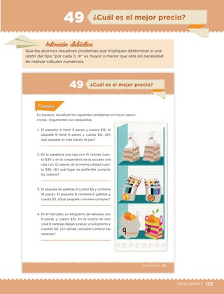 159Sexto grado |
Intención didáctica
¿Cuál es el mejor precio?49
Que los alumnos resuelvan problemas que impliquen determinar si una
razón del tipo “por cada n, m” es mayor o menor que otra sin necesidad
de realizar cálculos numéricos.
101Sexto grado |
ConsignaConsigna
ConsignaConsigna
ConsignaConsigna
¿Cuál es el mejor precio?49
Actividad 1Actividad 1
Actividad 1Actividad 1
Actividad 2Actividad 2Actividad 2Actividad 2
Actividad 3Actividad 3Actividad 3Actividad 3
Actividad 4Actividad 4Actividad 4Actividad 4
ConsignaConsigna
En equipos, resuelvan los siguientes problemas sin hacer opera-
ciones. Argumenten sus respuestas.
1. El paquete A tiene 5 panes y cuesta $15, el
paquete B tiene 6 panes y cuesta $12. ¿En
qué paquete es más barato el pan?
2. En la papelería una caja con 15 colores cues-
ta $30 y en la cooperativa de la escuela una
caja con 12 colores de la misma calidad cues-
ta $36. ¿En qué lugar es preferible comprar
los colores?
3. El paquete de galletas A cuesta $6 y contiene
18 piezas. El paquete B contiene 6 galletas y
cuesta $3. ¿Qué paquete conviene comprar?
4. En el mercado, un kilogramo de naranjas son
9 piezas y cuesta $10. En la huerta de don
José 8 naranjas llegan a pesar un kilogramo y
cuestan $8. ¿En dónde conviene comprar las
naranjas?
ETC Desafios 6 alumno-Ok.indd 101 25/06/13 12:44
DESAFIO-DOCENTE-6-final.indd 159 27/06/13 11:48
 