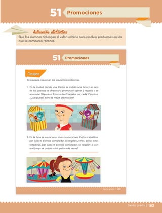 163Sexto grado |
Intención didáctica
Promociones51
Que los alumnos obtengan el valor unitario para resolver problemas en los
que se comparan razones.
103Sexto grado |
ConsignaConsigna
ConsignaConsigna
ConsignaConsigna
Promociones51
Actividad 1Actividad 1
Actividad 1Actividad 1
Actividad 2Actividad 2Actividad 2Actividad 2
Actividad 3Actividad 3Actividad 3Actividad 3
Actividad 4Actividad 4Actividad 4Actividad 4
ConsignaConsigna
En equipos, resuelvan los siguientes problemas.
1. En la ciudad donde vive Carlos se instaló una feria y en uno
de los puestos se ofrece una promoción: ganar 2 regalos si se
acumulan 10 puntos. En otro dan 3 regalos por cada 12 puntos.
¿Cuál puesto tiene la mejor promoción?
2. En la feria se anunciaron más promociones. En los caballitos,
por cada 6 boletos comprados se regalan 2 más. En las sillas
voladoras, por cada 9 boletos comprados se regalan 3. ¿En
qué juego se puede subir gratis más veces?
ETC Desafios 6 alumno-Ok.indd 103 25/06/13 12:44
DESAFIO-DOCENTE-6-final.indd 163 27/06/13 11:48
 