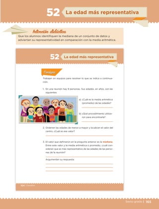 165Sexto grado |
Intención didáctica
La edad más representativa52
Que los alumnos identifiquen la mediana de un conjunto de datos y
adviertan su representatividad en comparación con la media aritmética.
104 | Desafíos
Actividad 1Actividad 1
Actividad 1Actividad 1
Actividad 2Actividad 2Actividad 2Actividad 2
Actividad 3Actividad 3Actividad 3Actividad 3
Actividad 4Actividad 4Actividad 4Actividad 4
ConsignaConsigna
Trabajen en equipos para resolver lo que se indica a continua-
ción.
1. En una reunión hay 9 personas. Sus edades, en años, son las
siguientes:
a) ¿Cuál es la media aritmética
(promedio) de las edades?
b) ¿Qué procedimiento utiliza-
ron para encontrarla?
2. Ordenen las edades de menor a mayor y localicen el valor del
centro. ¿Cuál es ese valor?
3. El valor que definieron en la pregunta anterior es la mediana.
Entre este valor y la media aritmética o promedio, ¿cuál con-
sideran que es más representativo de las edades de las perso-
nas de la reunión?
Argumenten su respuesta:
ConsignaConsigna
ConsignaConsigna
ConsignaConsigna
La edad más representativa52
ETC Desafios 6 alumno-Ok.indd 104 25/06/13 12:44
DESAFIO-DOCENTE-6-final.indd 165 27/06/13 11:48
 