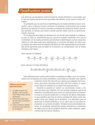 166 | Desafíos. Docente
Bloque3
Consideraciones previasConsideraciones previas
Los alumnos ya estudiaron anteriormente la media aritmética o promedio, por
lo que se espera que la primera actividad del desafío no les cause mucha difi-
cultad.
Es probable que los alumnos sí identifiquen a la media aritmética como “pro-
medio”, pero si algunos tienen confusión al respecto, mencióneles que ambos
términos se refieren al mismo concepto: la medida de tendencia central, que es,
por ejemplo, el cálculo que hacen cuando quieren saber cuál es su aprovecha-
miento mensual.
En la segunda actividad se introduce la noción de otra medida, la mediana,
la cual no sólo es importante que los alumnos puedan obtenerla, sino que la
contrasten con la media aritmética (promedio) e identifiquen cuál de estos dos
valores es más adecuado para representar un conjunto de datos. En este caso,
se espera que noten que la mediana (28 años) es más representativa en las eda-
des de las personas que se hallan en la reunión, en comparación con la media
aritmética (37 años):
Para calcular la mediana:
82	 70	 29	 29	
28
	 27	 27	 22	 20
1	 2	 3	 4	 4	 3	 2	 1
Para calcular la media aritmética:
70 + 29 + 28 + 20 + 22 + 82 + 29 + 27 + 27
=
334
= 37.1
	 9	 9
Esta diferencia tan amplia entre ambos resultados se debe a que en compa-
ración con la mediana, la media aritmética o promedio es sensible a los valores
extremos; tanto 70 como 82 son valores muy alejados de la ma-
yoría, que están ubicados entre 20 y 29. Por lo tanto, en casos
como éstos la mediana es un dato más representativo.
Durante la puesta en común se recomienda invitar a los
alumnos para que definan con sus propias palabras qué es la
mediana, considerando que entre sus explicaciones se mencio-
ne que es el punto medio de un conjunto de datos ordenados,
lo que significa que hay la misma cantidad de datos tanto por
arriba como por debajo de la mediana, y se destaque que, al
igual que la media aritmética, es un valor que se usa para re-
presentar un conjunto de datos. También es recomendable rea-
firmar lo estudiado calculando medias aritméticas y medianas
de datos acerca de los propios alumnos: peso, estatura, edad,
número de hermanos, etcétera.
1.	 ¿Cuáles fueron las
dudas y los errores
más frecuentes de los
alumnos?
2.	 ¿Qué hizo para que
los alumnos pudieran
avanzar?
3.	 ¿Qué cambios deben
hacerse para mejorar
la consigna?
Observaciones
posteriores
DESAFIO-DOCENTE-6-final.indd 166 27/06/13 11:48
 