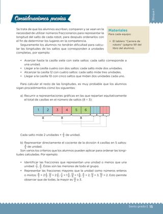 15Sexto grado |
Bloque1
Materiales
Para cada equipo:
•	 El tablero “Carrera de
robots” (página 181 del
libro del alumno).
Se trata de que los alumnos escriban, comparen y se vean en la
necesidad de utilizar números fraccionarios para representar la
longitud del salto de cada robot, para después ordenarlos con
el fin de determinar los lugares en la competencia.
Seguramente los alumnos no tendrán dificultad para calcu-
lar las longitudes de los saltos que corresponden a unidades
completas, por ejemplo:
•	 Avanzar hasta la casilla siete con siete saltos: cada salto corresponde a
una unidad.
•	 Llegar a la casilla cuatro con dos saltos: cada salto mide dos unidades.
•	 Alcanzar la casilla 12 con cuatro saltos: cada salto mide tres unidades.
•	 Llegar a la casilla 10 con cinco saltos que midan dos unidades cada uno.
Para calcular el resto de las longitudes, es muy probable que los alumnos
sigan procedimientos como los siguientes:
a)	Recurrir a representaciones gráficas en las que repartan equitativamente
el total de casillas en el número de saltos (8 ÷ 3):
1 2 3 4 5 6
Cada salto mide 2 unidades +
2
3
de unidad.
b)	Representar directamente el cociente de la división 4 casillas en 5 saltos:
4
5
de unidad.
Son varios los criterios que los alumnos pueden aplicar para ordenar las longi-
tudes calculadas. Por ejemplo:
•	 Identificar las fracciones que representan una unidad o menos que una
unidad:
7
7
,
4
5
. Éstas son las menores de todo el grupo.
•	 Representar las fracciones mayores que la unidad como números enteros
o mixtos:
8
3
= 2 
2
3
,
12
5
= 2 
2
5
,
7
4
= 1 
3
4
,
13
8
= 1 
5
8
,
4
2
= 2,
12
4
= 3, 
10
5
= 2. Esto permite
observar que de todas, la mayor es
12
4
o 3.
Consideraciones previasConsideraciones previas
DESAFIO-DOCENTE-6-final.indd 15 27/06/13 11:57
 