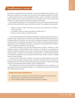 169Sexto grado |
Bloque3
Consideraciones previasConsideraciones previas
En el primer problema de este desafío, los alumnos tendrán que obtener la me-
diana de un grupo par de datos, por lo que conviene dejarlos decidir qué hacer
y usted puede observar qué estrategias aplican; sólo es necesario indicarles
que la mediana es un solo valor, por lo que no pueden ser los dos valores que
quedan en medio de la lista ordenada de datos de la tabla.
En el segundo problema es muy probable que al interior de los equipos surjan
diferentes procedimientos para encontrar ese valor (la mediana), por ejemplo:
•	 Elegir el número mayor de entre los dos que se encuentran en medio, o
tal vez el menor.
•	 Considerar cuál es el valor que está en medio de 6 y 7.
•	 Sumar los dos valores y dividirlo entre 2.
En la tercera pregunta del segundo problema se espera que los alumnos re-
flexionen que, al igual que en la primera actividad, donde la media aritmética no
formaba parte del conjunto, en este caso la mediana tampoco. Este fenómeno
sucede porque se conjuntan dos aspectos: el primero es que este grupo está in-
tegrado por una cantidad par de datos, y el segundo es que después de ordenar
éstos, los valores centrales no son iguales.
En la última pregunta, los alumnos identificarán la moda y valorarán si esta
medida puede ser representativa del conjunto. Los alumnos ya calcularon la
moda en grados anteriores, por lo que se espera que no tengan dificultad para
hacerlo ahora. Si algunos no recuerdan cómo hacerlo, se recomienda orientar-
los mediante preguntas acerca de qué entienden por moda y cómo se puede
aplicar a este contexto.
En este caso el valor de la moda es 3, ya que es el que aparece más veces
en el conjunto de datos (cuatro de las 12 familias coinciden con ese valor); sin
embargo, aquí la moda no resulta representativa porque es un valor que se aleja
mucho de la media aritmética (8.25) y de la mediana (6.5).
Otro aspecto en el que conviene hacerlos recapacitar es que la mediana —al
igual que el promedio o media aritmética— no siempre forma parte del conjunto
de números que se tienen.
1.	 ¿Cuáles fueron las dudas y los errores más frecuentes de los alumnos?
2.	 ¿Qué hizo para que los alumnos pudieran avanzar?
3.	 ¿Qué cambios deben hacerse para mejorar la consigna?
Observaciones posteriores
DESAFIO-DOCENTE-6-final.indd 169 27/06/13 11:48
 