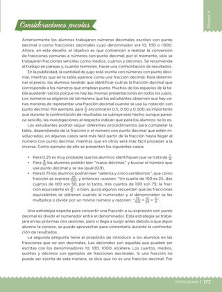 177Sexto grado |
Bloque4
Consideraciones previasConsideraciones previas
Anteriormente los alumnos trabajaron números decimales escritos con punto
decimal o como fracciones decimales cuyo denominador era 10, 100 o 1 000.
Ahora, en este desafío, el objetivo es que comiencen a realizar la conversión
de fracciones comunes a números con punto decimal; por el momento, sólo se
trabajarán fracciones sencillas como medios, cuartos y décimos. Se recomienda
el trabajo en parejas y, cuando terminen, hacer una confrontación de resultados.
En la publicidad, la cantidad de jugo está escrita con números con punto deci-
mal, mientras que en la tabla aparece como una fracción decimal. Para determi-
nar el precio, los alumnos tendrán que identificar cuál es la fracción decimal que
corresponde a los números que emplean punto. Muchos de los espacios de la ta-
bla quedarán vacíos porque no hay las mismas presentaciones en todos los jugos.
Los números se eligieron de tal manera que los estudiantes observen que hay va-
rias maneras de representar una fracción decimal cuando se usa su notación con
punto decimal. Por ejemplo, para
1
2
encontrarán 0.5, 0.50 y 0.500; es importante
que durante la confrontación de resultados se subraye este hecho; aunque parez-
ca sencillo, las investigaciones al respecto indican que para los alumnos no lo es.
Los estudiantes podrán seguir diferentes procedimientos para completar la
tabla, dependiendo de la fracción o el número con punto decimal que estén in-
volucrados; en algunos casos será más fácil partir de la fracción hasta llegar al
número con punto decimal, mientras que en otros será más fácil proceder a la
inversa. Como ejemplo de ello se presentan los siguientes casos:
•	 Para 0.25 es muy probable que los alumnos identifiquen que se trata de
1
4
.
•	 Para
9
10
los alumnos podrán leer “nueve décimos” y buscar el número que
use punto decimal y se lea igual (0.9).
•	 Para 0.75 los alumnos podrán leer “setenta y cinco centésimos”, que como
fracción se expresa
75
100
, y entonces razonen: “Un cuarto de 100 es 25, dos
cuartos de 100 son 50, por lo tanto, tres cuartos de 100 son 75; la frac-
ción equivalente es
3
4
”, o bien, quizá algunos recuerden que las fracciones
equivalentes se obtienen cuando al numerador y al denominador se les
multiplica o divide por un mismo número y razonen: “
75
100
=
15
20
=
3
4
”.
Una estrategia experta para convertir una fracción a su expresión con punto
decimal es dividir el numerador entre el denominador. Esta estrategia se traba-
jará en las próximas dos sesiones, pero si llega a surgir antes debido a que algún
alumno la conoce, se puede aprovechar para comentarla durante la confronta-
ción de resultados.
La segunda pregunta tiene el propósito de introducir a los alumnos en las
fracciones que no son decimales. Las decimales son aquellas que pueden ser
escritas con los denominadores 10, 100, 1 000, etcétera. Los cuartos, medios,
quintos y décimos son ejemplos de fracciones decimales. Si una fracción no
puede ser escrita de esta manera, se dice que no es una fracción decimal. Por
DESAFIO-DOCENTE-6-final.indd 177 27/06/13 11:48
 
