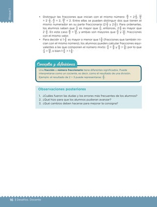 16 | Desafíos. Docente
Bloque1
• Distinguir las fracciones que inician con el mismo número:
8
3
= 2 
2
3
,
12
5
= 2
2
5
,
4
2
= 2,
10
5
= 2. Entre ellas se pueden distinguir dos que tienen el
mismo numerador en su parte fraccionaria (2 
2
3
y 2 
2
5
). Para ordenarlas,
los alumnos saben que
1
3 es mayor que
1
5 , entonces, 2 
2
3
es mayor que
2
2
5
. En este caso
8
3
>
12
5
, y ambas son mayores que
4
2
y 10
5
, fracciones
con el mismo valor.
• Para decidir si 1 
3
4
es mayor o menor que 1 
5
8
(fracciones que también ini-
cian con el mismo número), los alumnos pueden calcular fracciones equi-
valentes a las que componen el número mixto:
3
4
=
6
8
y
6
8
>
5
8
; por lo que
7
4
>
13
8
, o bien 1 
3
4
> 1 
5
8
.
Una fracción o número fraccionario tiene diferentes significados. Puede
interpretarse como un cociente, es decir, como el resultado de una división.
Ejemplo: el resultado de 2 ÷ 3 puede representarse:
2
3
.
Conceptos y deﬁnicionesConceptos y deﬁniciones
1. ¿Cuáles fueron las dudas y los errores más frecuentes de los alumnos?
2. ¿Qué hizo para que los alumnos pudieran avanzar?
3. ¿Qué cambios deben hacerse para mejorar la consigna?
Observaciones posteriores
DESAFIO-DOCENTE-6-final.indd 16 27/06/13 11:44
 