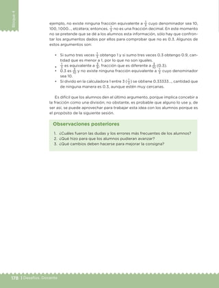 178 | Desafíos. Docente
Bloque4
ejemplo, no existe ninguna fracción equivalente a
1
3
cuyo denominador sea 10,
100, 1 000…, etcétera; entonces,
1
3
no es una fracción decimal. En este momento
no se pretende que se dé a los alumnos esta información, sólo hay que confron-
tar los argumentos dados por ellos para comprobar que no es 0.3. Algunos de
estos argumentos son:
•	 Si sumo tres veces
1
3
obtengo 1 y si sumo tres veces 0.3 obtengo 0.9, can-
tidad que es menor a 1, por lo que no son iguales.
•	
1
3
es equivalente a
3
9
, fracción que es diferente a
3
10
(0.3).
•	 0.3 es
3
10
y no existe ninguna fracción equivalente a
1
3
cuyo denominador
sea 10.
•	 Si divido en la calculadora 1 entre 3 (
1
3
) se obtiene 0.33333…, cantidad que
de ninguna manera es 0.3, aunque estén muy cercanas.
Es difícil que los alumnos den el último argumento, porque implica concebir a
la fracción como una división; no obstante, es probable que alguno lo use y, de
ser así, se puede aprovechar para trabajar esta idea con los alumnos porque es
el propósito de la siguiente sesión.
1.	 ¿Cuáles fueron las dudas y los errores más frecuentes de los alumnos?
2.	 ¿Qué hizo para que los alumnos pudieran avanzar?
3.	 ¿Qué cambios deben hacerse para mejorar la consigna?
Observaciones posteriores
DESAFIO-DOCENTE-6-final.indd 178 27/06/13 11:48
 