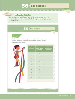 179Sexto grado |
Los listones 156
Que los alumnos identifiquen que dividir el numerador entre el
denominador es una manera de hallar la expresión con punto decimal
de una fracción.
Intención didáctica
113Sexto grado |
Actividad 1Actividad 111
Actividad 2Actividad 222ConsignaConsigna
Actividad 3Actividad 3Actividad 3Actividad 3
Actividad 4Actividad 4Actividad 4Actividad 4
ConsignaConsigna
Los listones 156
Actividad 1Actividad 1
Actividad 1Actividad 1
Actividad 2Actividad 2Actividad 2Actividad 2
Actividad 3Actividad 3Actividad 3Actividad 3
Actividad 4Actividad 4Actividad 4Actividad 4
ConsignaConsigna
Se tienen algunos listones que deben ser divididos en partes
iguales. En equipos, completen la tabla; deben anotar el tamaño
de cada parte en metros.
Longitud del
listón (m)
Número de
partes iguales
en que se
cortará
Tamaño de
cada una de las
partes (m)
1 2
1 4
3 2
5 4
2 5
4 5
6 5
8 5
10 4
10 5
ETC Desafios 6 alumno-Ok.indd 113 25/06/13 12:44
DESAFIO-DOCENTE-6-final.indd 179 27/06/13 11:49
 