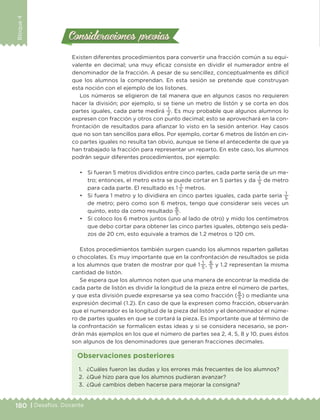 180 | Desafíos. Docente
Bloque4
Existen diferentes procedimientos para convertir una fracción común a su equi-
valente en decimal; una muy eficaz consiste en dividir el numerador entre el
denominador de la fracción. A pesar de su sencillez, conceptualmente es difícil
que los alumnos la comprendan. En esta sesión se pretende que construyan
esta noción con el ejemplo de los listones.
Los números se eligieron de tal manera que en algunos casos no requieren
hacer la división; por ejemplo, si se tiene un metro de listón y se corta en dos
partes iguales, cada parte medirá
1
2
. Es muy probable que algunos alumnos lo
expresen con fracción y otros con punto decimal; esto se aprovechará en la con-
frontación de resultados para afianzar lo visto en la sesión anterior. Hay casos
que no son tan sencillos para ellos. Por ejemplo, cortar 6 metros de listón en cin-
co partes iguales no resulta tan obvio, aunque se tiene el antecedente de que ya
han trabajado la fracción para representar un reparto. En este caso, los alumnos
podrán seguir diferentes procedimientos, por ejemplo:
•	 Si fueran 5 metros divididos entre cinco partes, cada parte sería de un me-
tro; entonces, el metro extra se puede cortar en 5 partes y da
1
5
de metro
para cada parte. El resultado es 1 
1
5
metros.
•	 Si fuera 1 metro y lo dividiera en cinco partes iguales, cada parte sería
1
5
de metro; pero como son 6 metros, tengo que considerar seis veces un
quinto, esto da como resultado
6
5
.
•	 Si coloco los 6 metros juntos (uno al lado de otro) y mido los centímetros
que debo cortar para obtener las cinco partes iguales, obtengo seis peda-
zos de 20 cm, esto equivale a tramos de 1.2 metros o 120 cm.
Estos procedimientos también surgen cuando los alumnos reparten galletas
o chocolates. Es muy importante que en la confrontación de resultados se pida
a los alumnos que traten de mostrar por qué 1 
1
5
,
6
5
y 1.2 representan la misma
cantidad de listón.
Se espera que los alumnos noten que una manera de encontrar la medida de
cada parte de listón es dividir la longitud de la pieza entre el número de partes,
y que esta división puede expresarse ya sea como fracción (
6
5
) o mediante una
expresión decimal (1.2). En caso de que la expresen como fracción, observarán
que el numerador es la longitud de la pieza del listón y el denominador el núme-
ro de partes iguales en que se cortará la pieza. Es importante que al término de
la confrontación se formalicen estas ideas y si se considera necesario, se pon-
drán más ejemplos en los que el número de partes sea 2, 4, 5, 8 y 10, pues éstos
son algunos de los denominadores que generan fracciones decimales.
Consideraciones previasConsideraciones previas
1.	 ¿Cuáles fueron las dudas y los errores más frecuentes de los alumnos?
2.	 ¿Qué hizo para que los alumnos pudieran avanzar?
3.	 ¿Qué cambios deben hacerse para mejorar la consigna?
Observaciones posteriores
DESAFIO-DOCENTE-6-final.indd 180 27/06/13 11:49
 