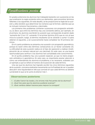 185Sexto grado |
Bloque4
Consideraciones previasConsideraciones previas
En grados anteriores los alumnos han trabajado bastante con sucesiones en las
que analizaron la regla existente entre sus elementos, para encontrar términos
faltantes o los siguientes. En este desafío, se les proporciona la regla de la suce-
sión y ellos tendrán que determinar los números que la forman, además que ya
se incluyen números fraccionarios y decimales.
Los primeros tres problemas contienen sucesiones con progresión aritméti-
ca, es decir, que entre los términos hay una constante aditiva, por ejemplo, en
el primero, los alumnos escribirán la sucesión que corresponde al patrón dado
“aumenta de 1.5 en 1.5”, sumando 1.5 al primer término (0.5) que es con el que
inicia la sucesión, luego, al término resultante (2) le volverán a sumar 1.5 para
obtener el siguiente, y así sucesivamente hasta completar los 10 primeros tér-
minos.
En el cuarto problema se presenta una sucesión con progresión geométrica,
porque la razón entre dos términos consecutivos es un factor constante (3).
La dificultad de esta sucesión radica en el tipo de operación a realizar (multi-
plicación de un número natural por uno decimal). En este caso, es una buena
oportunidad para verificar si los alumnos han consolidado este conocimiento.
En el quinto problema hay una sucesión especial, ya que no tiene progre-
sión aritmética ni geométrica. En este caso, es importante prestar atención a
cómo van entendiendo los alumnos el problema; si es necesario, acláreles con
un ejemplo a qué se refiere el número de la posición de cada término.
Una vez que los alumnos han logrado escribir los cinco términos siguientes
de la sucesión, conviene analizarla nuevamente con la finalidad de ver si pueden
descubrir otra regularidad en ella que consiste en que cada término se obtiene
sumándole lo que se le sumó al anterior más 1.
1.	 ¿Cuáles fueron las dudas y los errores más frecuentes de los alumnos?
2.	 ¿Qué hizo para que los alumnos pudieran avanzar?
3.	 ¿Qué cambios deben hacerse para mejorar la consigna?
Observaciones posteriores
DESAFIO-DOCENTE-6-final.indd 185 27/06/13 11:49
 