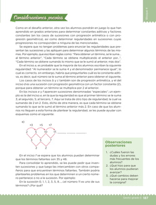 187Sexto grado |
Bloque4
Consideraciones previasConsideraciones previas
Como en el desafío anterior, otra vez los alumnos pondrán en juego lo que han
aprendido en grados anteriores para determinar constantes aditivas y factores
constantes (en los casos de sucesiones con progresión aritmética o con pro-
gresión geométrica), así como determinar regularidades en sucesiones cuyas
progresiones no corresponden a ninguna de las mencionadas.
Se espera que no tengan problemas para enunciar las regularidades que pre-
sentan las sucesiones y las apliquen para determinar algunos términos de las mis-
mas. Por ejemplo, que escriban reglas como: “Para obtener un término, se le suma…
al término anterior”, “Cada término se obtiene multiplicando el anterior por…”,
“Cada término se obtiene sumando lo mismo que se le sumó al anterior, más dos”.
En el inciso a, es probable que la mayoría de los alumnos escriban la siguiente
regularidad: “Al numerador se le suma 4 y el denominador permanece igual”, lo
cual es correcto, sin embargo, habría que preguntarles cuál es la constante aditi-
va, es decir, qué número se le suma al término anterior para obtener el siguiente.
Los casos de los incisos b y c también son de progresión aritmética, y el del
inciso d es una sucesión con progresión geométrica con un factor constante (2),
porque para obtener un término se multiplica por 2 al anterior.
En los incisos e y f aparecen sucesiones denominadas “especiales”; un ejem-
plo es la del inciso e, en la que la regularidad es que al primer término se le suma
3; al segundo, 5; al tercero, 7. Aquí se trata de otro tipo de regularidad, la cual va
sumando de 2 en 2. Esto, dicho de otra manera, es que cada término se obtiene
sumando lo que se le sumó al término anterior más 2. En caso de que los alum-
nos no lleguen a esta forma de plantear la regularidad, se les puede ayudar con
esquemas como el siguiente:
e)
+3	 +5	 +7
3	 5	 7
2	 2
2	 5	 10	 17, , , ,…
En el inciso f se espera que los alumnos puedan determinar
que los términos faltantes son 35 y 48.
Para consolidar lo aprendido, se les puede pedir que inven-
ten sucesiones y que luego las intercambien con otros compa-
ñeros para que encuentren términos faltantes. También podría
plantearles problemas en los que determinen si un cierto núme-
ro pertenece o no a la sucesión. Por ejemplo:
En la sucesión 0, 1, 1, 2, 3, 5, 8…, ¿el número 11 es uno de sus
términos? ¿Por qué?
1.	 ¿Cuáles fueron las
dudas y los errores
más frecuentes de los
alumnos?
2.	 ¿Qué hizo para que
los alumnos pudieran
avanzar?
3.	 ¿Qué cambios deben
hacerse para mejorar
la consigna?
Observaciones
posteriores
DESAFIO-DOCENTE-6-final.indd 187 27/06/13 11:49
 