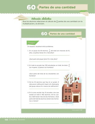 188 | Desafíos. Docente
Intención didáctica
Partes de una cantidad60
Que los alumnos relacionen el cálculo de
n
m
partes de una cantidad con la
multiplicación y la división.
117Sexto grado |
Actividad 1Actividad 111
Actividad 2Actividad 222ConsignaConsigna
Actividad 3Actividad 3Actividad 3Actividad 3
Actividad 4Actividad 4Actividad 4Actividad 4
ConsignaConsigna
Partes de una cantidad60
Actividad 1Actividad 1
Actividad 1Actividad 1
Actividad 2Actividad 2Actividad 2Actividad 2
Actividad 3Actividad 3Actividad 3Actividad 3
Actividad 4Actividad 4Actividad 4Actividad 4
ConsignaConsigna
En equipos, resuelvan estos problemas.
1. En un grupo de 36 alumnos,
1
del total son menores de 10
años. ¿Cuántos tienen 10 o más años?
¿Qué parte del grupo tiene 10 o más años?
2. En toda la escuela hay 230 estudiantes en total, de éstos
3
son mujeres. ¿Cuántos son hombres?
3
5
¿Qué parte del total de los estudiantes son
hombres?
3. De los 45 alumnos que hay en un grupo, 9
obtuvieron calificación mayor a 8. ¿Qué parte
del grupo obtuvo 8 o menos de calificación?
4. En la zona escolar hay 15 escuelas a las que
asisten en total 3 760 alumnos, de los cua-
les 2 820 tienen más de dos hermanos. ¿Qué
parte del total de alumnos tienen dos herma-
nos o menos?
ETC Desafios 6 alumno-Ok.indd 117 25/06/13 12:44
DESAFIO-DOCENTE-6-final.indd 188 27/06/13 11:49
 