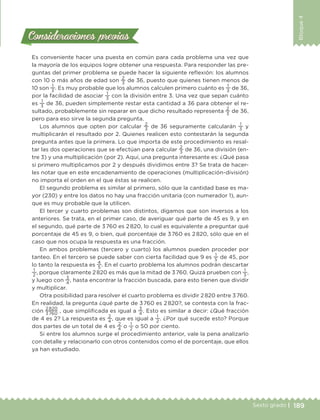 189Sexto grado |
Bloque4
Consideraciones previasConsideraciones previas
Es conveniente hacer una puesta en común para cada problema una vez que
la mayoría de los equipos logre obtener una respuesta. Para responder las pre-
guntas del primer problema se puede hacer la siguiente reflexión: los alumnos
con 10 o más años de edad son
2
3
de 36, puesto que quienes tienen menos de
10 son
1
3
. Es muy probable que los alumnos calculen primero cuánto es
1
3
de 36,
por la facilidad de asociar
1
3
con la división entre 3. Una vez que sepan cuánto
es
1
3
de 36, pueden simplemente restar esta cantidad a 36 para obtener el re-
sultado, probablemente sin reparar en que dicho resultado representa
2
3
de 36,
pero para eso sirve la segunda pregunta.
Los alumnos que opten por calcular
2
3
de 36 seguramente calcularán
1
3
y
multiplicarán el resultado por 2. Quienes realicen esto contestarán la segunda
pregunta antes que la primera. Lo que importa de este procedimiento es resal-
tar las dos operaciones que se efectúan para calcular
2
3
de 36, una división (en-
tre 3) y una multiplicación (por 2). Aquí, una pregunta interesante es: ¿Qué pasa
si primero multiplicamos por 2 y después dividimos entre 3? Se trata de hacer-
les notar que en este encadenamiento de operaciones (multiplicación-división)
no importa el orden en el que éstas se realicen.
El segundo problema es similar al primero, sólo que la cantidad base es ma-
yor (230) y entre los datos no hay una fracción unitaria (con numerador 1), aun-
que es muy probable que la utilicen.
El tercer y cuarto problemas son distintos, digamos que son inversos a los
anteriores. Se trata, en el primer caso, de averiguar qué parte de 45 es 9, y en
el segundo, qué parte de 3 760 es 2 820, lo cual es equivalente a preguntar qué
porcentaje de 45 es 9, o bien, qué porcentaje de 3 760 es 2 820, sólo que en el
caso que nos ocupa la respuesta es una fracción.
En ambos problemas (tercero y cuarto) los alumnos pueden proceder por
tanteo. En el tercero se puede saber con cierta facilidad que 9 es
1
5
de 45, por
lo tanto la respuesta es
4
5
. En el cuarto problema los alumnos podrán descartar
1
2
, porque claramente 2 820 es más que la mitad de 3 760. Quizá prueben con
1
3
,
y luego con
3
4
, hasta encontrar la fracción buscada, para esto tienen que dividir
y multiplicar.
Otra posibilidad para resolver el cuarto problema es dividir 2 820 entre 3 760.
En realidad, la pregunta ¿qué parte de 3 760 es 2 820?, se contesta con la frac-
ción
2 820
3 760
, que simplificada es igual a
3
4
. Esto es similar a decir: ¿Qué fracción
de 4 es 2? La respuesta es
2
4
, que es igual a
1
2
. ¿Por qué sucede esto? Porque
dos partes de un total de 4 es
2
4
o
1
2
o 50 por ciento.
Si entre los alumnos surge el procedimiento anterior, vale la pena analizarlo
con detalle y relacionarlo con otros contenidos como el de porcentaje, que ellos
ya han estudiado.
DESAFIO-DOCENTE-6-final.indd 189 27/06/13 11:49
 