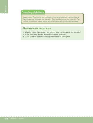 190 | Desafíos. Docente
Bloque4
La expresión
n
m
partes de una cantidad es una generalización, representa una
fracción de una cantidad; por ejemplo “
2
3
de los 48 alumnos son mujeres”. Para
realizar este cálculo puede usarse la multiplicación y la división de naturales.
Conceptos y deﬁnicionesConceptos y deﬁniciones
1. ¿Cuáles fueron las dudas y los errores más frecuentes de los alumnos?
2. ¿Qué hizo para que los alumnos pudieran avanzar?
3. ¿Qué cambios deben hacerse para mejorar la consigna?
Observaciones posteriores
DESAFIO-DOCENTE-6-final.indd 190 27/06/13 11:49
 