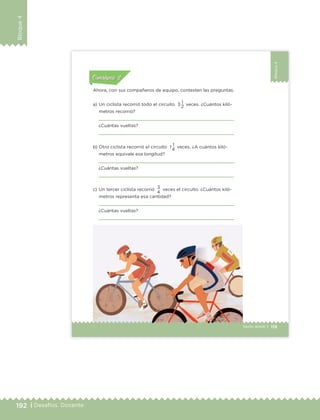 192 | Desafíos. Docente
Bloque4
Bloque4
119Sexto grado |
Actividad 1Actividad 111
Actividad 2Actividad 222ConsignaConsigna
Actividad 3Actividad 3Actividad 3Actividad 3
Actividad 4Actividad 4Actividad 4Actividad 4
ConsignaConsigna
Ahora, con sus compañeros de equipo, contesten las preguntas.
a) Un ciclista recorrió todo el circuito 3 1 veces. ¿Cuántos kiló-
metros recorrió?
¿Cuántas vueltas?
b) Otro ciclista recorrió el circuito 1 1 veces. ¿A cuántos kiló-
metros equivale esa longitud?
¿Cuántas vueltas?
c) Un tercer ciclista recorrió
3
veces el circuito. ¿Cuántos kiló-
metros representa esa cantidad?
¿Cuántas vueltas?
2
4
4
ETC Desafios 6 alumno-Ok.indd 119 25/06/13 12:44
DESAFIO-DOCENTE-6-final.indd 192 27/06/13 11:49
 