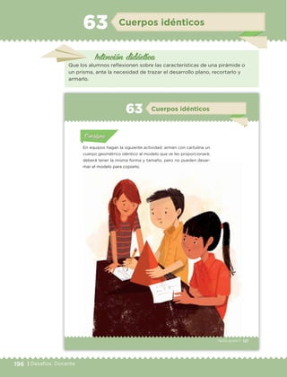 196 | Desafíos. Docente
Intención didáctica
Cuerpos idénticos63
Que los alumnos reflexionen sobre las características de una pirámide o
un prisma, ante la necesidad de trazar el desarrollo plano, recortarlo y
armarlo.
121Sexto grado |
Actividad 1Actividad 111
Actividad 2Actividad 222ConsignaConsigna
Actividad 3Actividad 3Actividad 3Actividad 3
Actividad 4Actividad 4Actividad 4Actividad 4
ConsignaConsigna
Cuerpos idénticos63
Actividad 1Actividad 1
Actividad 1Actividad 1
Actividad 2Actividad 2Actividad 2Actividad 2
Actividad 3Actividad 3Actividad 3Actividad 3
Actividad 4Actividad 4Actividad 4Actividad 4
ConsignaConsigna
En equipos hagan la siguiente actividad: armen con cartulina un
cuerpo geométrico idéntico al modelo que se les proporcionará;
deberá tener la misma forma y tamaño, pero no pueden desar-
mar el modelo para copiarlo.
ETC Desafios 6 alumno-Ok.indd 121 25/06/13 12:44
121Sexto grado |
Actividad 1Actividad 111
Actividad 2Actividad 222ConsignaConsigna
Actividad 3Actividad 3Actividad 3Actividad 3
Actividad 4Actividad 4Actividad 4Actividad 4
ConsignaConsigna
Cuerpos idénticos63
Actividad 1Actividad 1
Actividad 1Actividad 1
Actividad 2Actividad 2Actividad 2Actividad 2
Actividad 3Actividad 3Actividad 3Actividad 3
Actividad 4Actividad 4Actividad 4Actividad 4
ConsignaConsigna
En equipos hagan la siguiente actividad: armen con cartulina un
cuerpo geométrico idéntico al modelo que se les proporcionará;
deberá tener la misma forma y tamaño, pero no pueden desar-
mar el modelo para copiarlo.
ETC Desafios 6 alumno-Ok.indd 121 25/06/13 12:44
DESAFIO-DOCENTE-6-final.indd 196 27/06/13 11:49
 