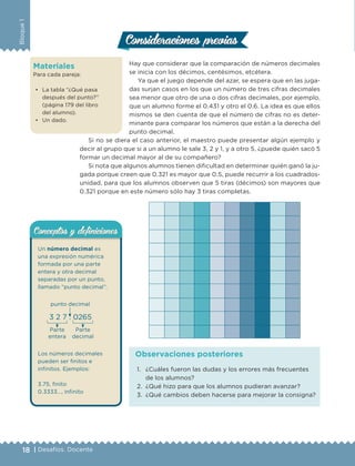 18 | Desafíos. Docente
Bloque1
Materiales
Para cada pareja:
• La tabla “¿Qué pasa
después del punto?”
(página 179 del libro
del alumno).
• Un dado.
Hay que considerar que la comparación de números decimales
se inicia con los décimos, centésimos, etcétera.
Ya que el juego depende del azar, se espera que en las juga-
das surjan casos en los que un número de tres cifras decimales
sea menor que otro de una o dos cifras decimales, por ejemplo,
que un alumno forme el 0.431 y otro el 0.6. La idea es que ellos
mismos se den cuenta de que el número de cifras no es deter-
minante para comparar los números que están a la derecha del
punto decimal.
Si no se diera el caso anterior, el maestro puede presentar algún ejemplo y
decir al grupo que si a un alumno le sale 3, 2 y 1, y a otro 5, ¿puede quién sacó 5
formar un decimal mayor al de su compañero?
Si nota que algunos alumnos tienen dificultad en determinar quién ganó la ju-
gada porque creen que 0.321 es mayor que 0.5, puede recurrir a los cuadrados-
unidad, para que los alumnos observen que 5 tiras (décimos) son mayores que
0.321 porque en este número sólo hay 3 tiras completas.
Consideraciones previasConsideraciones previas
1. ¿Cuáles fueron las dudas y los errores más frecuentes
de los alumnos?
2. ¿Qué hizo para que los alumnos pudieran avanzar?
3. ¿Qué cambios deben hacerse para mejorar la consigna?
Observaciones posteriores
Un número decimal es
una expresión numérica
formada por una parte
entera y otra decimal
separadas por un punto,
llamado “punto decimal”.
3 2 7 . 0265
punto decimal
Parte
entera
Parte
decimal
Los números decimales
pueden ser finitos e
infinitos. Ejemplos:
3.75, finito
0.3333…, infinito
Conceptos y deﬁnicionesConceptos y deﬁniciones
DESAFIO-DOCENTE-6-final.indd 18 27/06/13 11:44
 