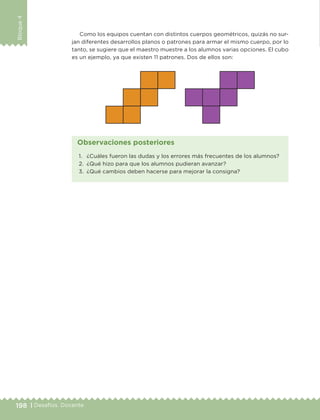 198 | Desafíos. Docente
Bloque4
Como los equipos cuentan con distintos cuerpos geométricos, quizás no sur-
jan diferentes desarrollos planos o patrones para armar el mismo cuerpo, por lo
tanto, se sugiere que el maestro muestre a los alumnos varias opciones. El cubo
es un ejemplo, ya que existen 11 patrones. Dos de ellos son:
1.	 ¿Cuáles fueron las dudas y los errores más frecuentes de los alumnos?
2.	 ¿Qué hizo para que los alumnos pudieran avanzar?
3.	 ¿Qué cambios deben hacerse para mejorar la consigna?
Observaciones posteriores
DESAFIO-DOCENTE-6-final.indd 198 27/06/13 11:49
 