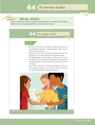 199Sexto grado |
Intención didáctica
El cuerpo oculto64
Que los alumnos analicen cuál es la información necesaria para poder
construir un cuerpo geométrico, sin tenerlo a la vista.
122 | Desafíos
Actividad 1Actividad 1
Actividad 1Actividad 1
Actividad 2Actividad 2Actividad 2Actividad 2
Actividad 3Actividad 3Actividad 3Actividad 3
Actividad 4Actividad 4Actividad 4Actividad 4
ConsignaConsigna
•	 Para esta actividad se le entregará a cada equipo un cuer-
po geométrico cubierto o dentro de algo; eviten que los
demás equipos lo vean.
•	 Después, en una hoja, escriban un mensaje para que otro
equipo arme un cuerpo idéntico al que ustedes tienen.
•	 El mensaje puede contener dibujos, medidas y texto. Cuan-
do tengan listo su mensaje lo entregarán a otro equipo y
ustedes recibirán a cambio también un mensaje para armar
un cuerpo.
•	 Al terminar, comparen sus cuerpos geométricos con el mo-
delo original y analicen si son iguales en forma y tamaño.
En caso de alguna falla, identifiquen cuál fue.
Actividad 1Actividad 111
Actividad 2Actividad 222ConsignaConsigna
Actividad 3Actividad 3Actividad 3Actividad 3
Actividad 4Actividad 4Actividad 4Actividad 4
ConsignaConsigna
El cuerpo oculto64
ETC Desafios 6 alumno-Ok.indd 122 25/06/13 12:44
DESAFIO-DOCENTE-6-final.indd 199 27/06/13 11:49
 
