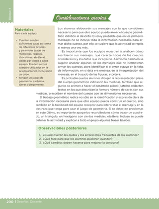 200 | Desafíos. Docente
Bloque4
Consideraciones previasConsideraciones previas
Los alumnos elaborarán sus mensajes con lo que consideren
necesario para que otro equipo pueda armar el cuerpo geomé-
trico idéntico al descrito. Es muy probable que en los primeros
mensajes no se incluya toda la información necesaria para ar-
mar dicho cuerpo, por ello se sugiere que la actividad se repita
al menos una vez más.
Es importante que los equipos muestren y analicen cómo
escribieron sus mensajes, qué características de los cuerpos
consideraron y los datos que incluyeron. Asimismo, también se
sugiere analizar algunos de los mensajes que no permitieron
armar los cuerpos, para identificar si el error estuvo en la falta
de información, en si ésta era errónea, en la interpretación del
mensaje, en el trazado de las figuras, etcétera.
Es probable que los alumnos dibujen la representación plana
del cuerpo geométrico indicando las medidas, también que al-
gunos se animen a hacer el desarrollo plano (patrón), redacten
textos en los que describan la forma y número de caras con sus
medidas, o escriban el nombre del cuerpo con las dimensiones necesarias.
El trabajo geométrico radica no sólo en la identificación y expresión clara de
la información necesaria para que otro equipo pueda construir el cuerpo, sino
también en la habilidad del equipo receptor para interpretar el mensaje y en la
destreza que tenga para usar el juego de geometría. Si se detectan problemas
en esto último, es importante apoyarlos recordándoles cómo trazar un cuadra-
do, un triángulo, un hexágono con ciertas medidas, etcétera. Incluso se puede
detener la actividad y explicar a todo el grupo algunos trazos básicos.
Materiales
Para cada equipo:
•	 Cuenten con las
suficientes cajas en forma
de diferentes prismas
y pirámides (cajas de
medicinas, regalos,
chocolates, etcétera),
dadas por usted a cada
equipo. Pueden ser los
cuerpos utilizados en la
sesión anterior, incluyendo
un cubo.
•	 Tengan un juego de
geometría, cartulina,
tijeras y pegamento.
1.	 ¿Cuáles fueron las dudas y los errores más frecuentes de los alumnos?
2.	 ¿Qué hizo para que los alumnos pudieran avanzar?
3.	 ¿Qué cambios deben hacerse para mejorar la consigna?
Observaciones posteriores
DESAFIO-DOCENTE-6-final.indd 200 27/06/13 11:49
 