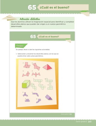 201Sexto grado |
Intención didáctica
¿Cuál es el bueno?65
Que los alumnos utilicen la imaginación espacial para identificar y completar
desarrollos planos que pueden dar origen a un cuerpo geométrico
determinado.
123Sexto grado |
a) c)
b) d)
a) d)
b)
c) e)
a)
b)
c)
d)
Actividad 1Actividad 111
Actividad 2Actividad 222ConsignaConsigna
Actividad 3Actividad 3Actividad 3Actividad 3
Actividad 4Actividad 4Actividad 4Actividad 4
ConsignaConsigna
¿Cuál es el bueno?65
Actividad 1Actividad 1
Actividad 1Actividad 1
Actividad 2Actividad 2Actividad 2Actividad 2
Actividad 3Actividad 3Actividad 3Actividad 3
Actividad 4Actividad 4Actividad 4Actividad 4
ConsignaConsigna
En parejas, lleven a cabo las siguientes actividades.
1. Seleccionen y encierren los desarrollos planos con los que se
puede armar cada cuerpo geométrico.
ETC Desafios 6 alumno-Ok.indd 123 25/06/13 12:44
DESAFIO-DOCENTE-6-final.indd 201 27/06/13 11:49
 