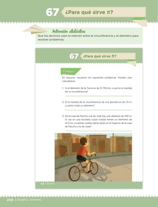 206 | Desafíos. Docente
Intención didáctica
¿Para qué sirve π?67
Que los alumnos usen la relación entre la circunferencia y el diámetro para
resolver problemas.
126 | Desafíos
Actividad 1Actividad 1
Actividad 1Actividad 1
Actividad 2Actividad 2Actividad 2Actividad 2
Actividad 3Actividad 3Actividad 3Actividad 3
Actividad 4Actividad 4Actividad 4Actividad 4
ConsignaConsigna
En equipos, resuelvan los siguientes problemas. Pueden usar
calculadora.
1. Si el diámetro de la Tierra es de 12 756 km, ¿cuál es la medida
de su circunferencia?
2. Si la medida de la circunferencia de una glorieta es de 70 m,
¿cuánto mide su diámetro?
3. De la casa de Pancho a la de José hay una distancia de 450 m.
Si vas en una bicicleta cuyas ruedas tienen un diámetro de
41.5 cm, ¿cuántas vueltas darán éstas en el trayecto de la casa
de Pancho a la de José?
Actividad 1Actividad 111
Actividad 2Actividad 222ConsignaConsigna
Actividad 3Actividad 3Actividad 3Actividad 3
Actividad 4Actividad 4Actividad 4Actividad 4
ConsignaConsigna
¿Para qué sirve π?67
ETC Desafios 6 alumno-Ok.indd 126 25/06/13 12:44
DESAFIO-DOCENTE-6-final.indd 206 27/06/13 11:49
 