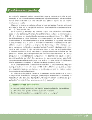 207Sexto grado |
Bloque4
Consideraciones previasConsideraciones previas
En el desafío anterior los alumnos advirtieron que al multiplicar el valor aproxi-
mado de π por la longitud del diámetro se obtiene la medida de la circunfe-
rencia; ahora deberán usar esta relación para obtener alguno de los valores
involucrados en ella.
El primer problema se trata de calcular el valor de la circunferencia utilizando
el producto de π por la medida del diámetro. Se sugiere usar dos cifras decima-
les (3.14) para el valor de π.
En el segundo, a diferencia del primero, se pide calcular el valor del diámetro
dado el valor de la circunferencia. Para obtenerlo se parte de la misma relación
(C = π × d); una vez sustituidos los valores conocidos se tiene: 70 = 3.14 × d.
Es probable que, a pesar de contar con esta expresión, los alumnos no sepan
cómo obtener el valor del diámetro; si es así, plantéeles lo siguiente: dado que
la circunferencia es 3.14 veces la medida del diámetro, en consecuencia, para
obtener su valor se multiplica la longitud del diámetro por 3.14; entonces, ¿qué
parte representa el diámetro respecto a la circunferencia? ¿Qué operación debe
hacerse para obtener el valor del diámetro, dado el valor de la circunferencia?
¿Cómo se obtiene un factor desconocido cuando se conoce el otro factor y el
producto? Incluso, se podría plantear una operación sencilla como 4 × 3 = 12 y
preguntar, si se desconociera cualquiera de los dos factores, ¿qué operación
permitiría calcular su valor? Se espera que los alumnos concluyan que el diá-
metro es aproximadamente la tercera parte de la circunferencia; así, el diámetro
puede obtenerse dividiendo la medida de la circunferencia entre 3.14.
En el tercer problema, se calcula la longitud de la circunferencia y hay que
averiguar cuántas veces cabe esta en 450 metros. El error que puede aparecer
en este problema es que los alumnos se olviden de convertir los metros en cen-
tímetros para realizar la división.
Es importante reconocer y analizar expresiones usuales en las que se utiliza
la longitud del diámetro de un objeto, por ejemplo: “Para conectar el drenaje se
necesita un tubo de pvc de 4 pulgadas”, “debo perforar con una broca de
3
4
de
pulgada”, “en mi jardín hay una manguera de
1
2
pulgada”.
1.	 ¿Cuáles fueron las dudas y los errores más frecuentes de los alumnos?
2.	 ¿Qué hizo para que los alumnos pudieran avanzar?
3.	 ¿Qué cambios deben hacerse para mejorar la consigna?
Observaciones posteriores
DESAFIO-DOCENTE-6-final.indd 207 27/06/13 11:49
 
