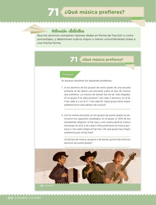 214 | Desafíos. Docente
Intención didáctica
¿Qué música preﬁeres?71
Que los alumnos comparen razones dadas en forma de fracción o como
porcentajes, y determinen cuál es mayor o menor convirtiéndolas todas a
una misma forma.
130 | Desafíos
Actividad 1Actividad 1
Actividad 1Actividad 1
Actividad 2Actividad 2Actividad 2Actividad 2
Actividad 3Actividad 3Actividad 3Actividad 3
Actividad 4Actividad 4Actividad 4Actividad 4
ConsignaConsigna
En equipos resuelvan los siguientes problemas.
1. A los alumnos de los grupos de sexto grado de una escuela
primaria se les aplicó una encuesta sobre el tipo de música
que prefieren. La música de banda fue de las más elegidas;
en el grupo A la seleccionaron 1 de cada 2 alumnos, en el B,
3 de cada 4, y en el C, 7 de cada 10. ¿Qué grupo tiene mayor
preferencia en este género de música?
2. Con la misma encuesta, en los grupos de quinto grado se ob-
tuvieron los siguientes resultados: en el grupo A, 50% de los
estudiantes eligieron el hip hop y una cuarta parte la música
de banda. En el B, 2 de cada 5 niños prefirieron la música gru-
pera y 1 de cada 2 eligió el hip hop. ¿En qué grupo hay mayor
preferencia por el hip hop?
¿Cuál tipo de música, grupera o de banda, gusta más entre los
alumnos de quinto grado?
Actividad 1Actividad 111
Actividad 2Actividad 222ConsignaConsigna
Actividad 3Actividad 3Actividad 3Actividad 3
Actividad 4Actividad 4Actividad 4Actividad 4
ConsignaConsigna
¿Qué música prefieres?71
ETC Desafios 6 alumno-Ok.indd 130 25/06/13 12:44
DESAFIO-DOCENTE-6-final.indd 214 27/06/13 11:49
 