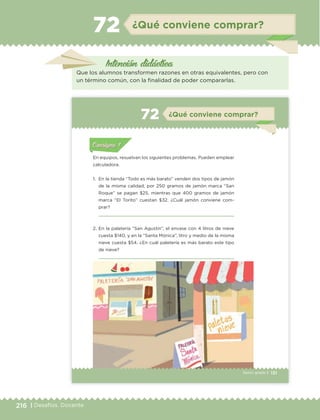 216 | Desafíos. Docente
Intención didáctica
¿Qué conviene comprar?72
Que los alumnos transformen razones en otras equivalentes, pero con
un término común, con la finalidad de poder compararlas.
131Sexto grado |
Actividad 1Actividad 111
Actividad 2Actividad 222ConsignaConsigna
Actividad 3Actividad 3Actividad 3Actividad 3
Actividad 4Actividad 4Actividad 4Actividad 4
ConsignaConsigna
¿Qué conviene comprar?72
Actividad 1Actividad 1
Actividad 1Actividad 1
Actividad 2Actividad 2Actividad 2Actividad 2
Actividad 3Actividad 3Actividad 3Actividad 3
Actividad 4Actividad 4Actividad 4Actividad 4
Consigna 1Consigna 1
En equipos, resuelvan los siguientes problemas. Pueden emplear
calculadora.
1. En la tienda “Todo es más barato” venden dos tipos de jamón
de la misma calidad; por 250 gramos de jamón marca “San
Roque” se pagan $25, mientras que 400 gramos de jamón
marca “El Torito” cuestan $32. ¿Cuál jamón conviene com-
prar?
2. En la paletería “San Agustín”, el envase con 4 litros de nieve
cuesta $140, y en la “Santa Mónica”, litro y medio de la misma
nieve cuesta $54. ¿En cuál paletería es más barato este tipo
de nieve?
ETC Desafios 6 alumno-Ok.indd 131 25/06/13 12:44
DESAFIO-DOCENTE-6-final.indd 216 27/06/13 11:49
 
