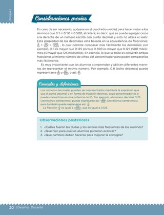 20 | Desafíos. Docente
Bloque1
En caso de ser necesario, apóyese en el cuadrado-unidad para hacer notar a los
alumnos que 0.5 = 0.50 = 0.500, etcétera; es decir, que se puede agregar ceros
a la derecha de un número escrito con punto decimal y esto no altera el valor.
Esta propiedad de los decimales está basada en la equivalencia de fracciones:
5
10
=
50
100
=
500
1 000
, lo cual permite comparar más fácilmente los decimales; por
ejemplo, 0.5 es mayor que 0.125 porque 0.500 es mayor que 0.125 (500 milési-
mos es mayor que 125 milésimos). En esencia, lo que se hace es convertir ambas
fracciones al mismo número de cifras del denominador para poder compararlas
más fácilmente.
Es muy importante que los alumnos comprendan y utilicen diferentes mane-
ras de representar el mismo número. Por ejemplo, 0.8 (ocho décimos) puede
representarse
8
10
o
80
100
, o así:
4
5
.
Los números decimales pueden ser representados mediante la expresión que
usa el punto decimal o en forma de fracción decimal, cuyo denominador es o
puede convertirse en una potencia de 10. Por ejemplo, el número decimal 0.25
(veinticinco centésimos) puede expresarse así:
25
100 (veinticinco centésimos),
pero también puede expresarse así:
1
4
.
La fracción
1
8
es igual a
125
1 000 , que es igual a 0.125.
Conceptos y deﬁnicionesConceptos y deﬁniciones
Consideraciones previasConsideraciones previas
1. ¿Cuáles fueron las dudas y los errores más frecuentes de los alumnos?
2. ¿Qué hizo para que los alumnos pudieran avanzar?
3. ¿Qué cambios deben hacerse para mejorar la consigna?
Observaciones posteriores
DESAFIO-DOCENTE-6-final.indd 20 27/06/13 11:45
 