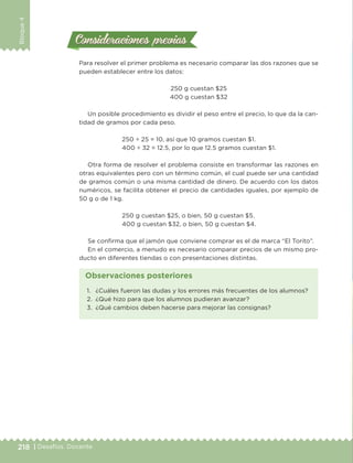 218 | Desafíos. Docente
Bloque4
Consideraciones previasConsideraciones previas
Para resolver el primer problema es necesario comparar las dos razones que se
pueden establecer entre los datos:
250 g cuestan $25
400 g cuestan $32
Un posible procedimiento es dividir el peso entre el precio, lo que da la can-
tidad de gramos por cada peso.
250 ÷ 25 = 10, así que 10 gramos cuestan $1.
400 ÷ 32 = 12.5, por lo que 12.5 gramos cuestan $1.
Otra forma de resolver el problema consiste en transformar las razones en
otras equivalentes pero con un término común, el cual puede ser una cantidad
de gramos común o una misma cantidad de dinero. De acuerdo con los datos
numéricos, se facilita obtener el precio de cantidades iguales, por ejemplo de
50 g o de 1 kg.
250 g cuestan $25, o bien, 50 g cuestan $5.
400 g cuestan $32, o bien, 50 g cuestan $4.
Se confirma que el jamón que conviene comprar es el de marca “El Torito”.
En el comercio, a menudo es necesario comparar precios de un mismo pro-
ducto en diferentes tiendas o con presentaciones distintas.
1. ¿Cuáles fueron las dudas y los errores más frecuentes de los alumnos?
2. ¿Qué hizo para que los alumnos pudieran avanzar?
3. ¿Qué cambios deben hacerse para mejorar las consignas?
Observaciones posteriores
DESAFIO-DOCENTE-6-final.indd 218 27/06/13 11:49
 