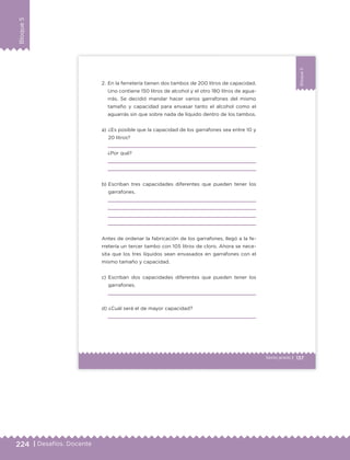 224 | Desafíos. Docente
Bloque5
137Sexto grado |
Bloque5
a) ¿Es posible que la capacidad de los garrafones sea entre 10 y
20 litros?
¿Por qué?
b) Escriban tres capacidades diferentes que pueden tener los
garrafones.
Antes de ordenar la fabricación de los garrafones, llegó a la fe-
rretería un tercer tambo con 105 litros de cloro. Ahora se nece-
sita que los tres líquidos sean envasados en garrafones con el
mismo tamaño y capacidad.
c) Escriban dos capacidades diferentes que pueden tener los
garrafones.
d) ¿Cuál será el de mayor capacidad?
2. En la ferretería tienen dos tambos de 200 litros de capacidad.
Uno contiene 150 litros de alcohol y el otro 180 litros de agua-
rrás. Se decidió mandar hacer varios garrafones del mismo
tamaño y capacidad para envasar tanto el alcohol como el
aguarrás sin que sobre nada de líquido dentro de los tambos.
ETC Desafios 6 alumno-Ok.indd 137 25/06/13 12:44
DESAFIO-DOCENTE-6-final.indd 224 27/06/13 11:49
 