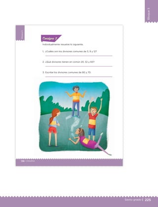 225Sexto grado |
Bloque5
138 | Desafíos
Bloque5
Individualmente resuelve lo siguiente.
1. ¿Cuáles son los divisores comunes de 3, 9 y 12?
2. ¿Qué divisores tienen en común 20, 32 y 60?
3. Escribe los divisores comunes de 90 y 70.
ConsignaConsigna
ConsignaConsigna
ETC Desafios 6 alumno-Ok.indd 138 25/06/13 12:44
DESAFIO-DOCENTE-6-final.indd 225 27/06/13 11:49
 