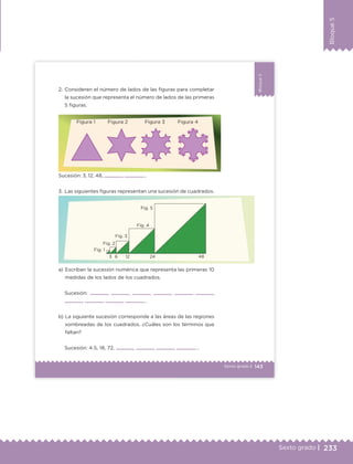 233Sexto grado |
Bloque5
143Sexto grado |
Bloque5
2. Consideren el número de lados de las figuras para completar
la sucesión que representa el número de lados de las primeras
5 figuras.
a) Escriban la sucesión numérica que representa las primeras 10
medidas de los lados de los cuadrados.
Sucesión: , , , , , ,
, , , ,…
b) La siguiente sucesión corresponde a las áreas de las regiones
sombreadas de los cuadrados. ¿Cuáles son los términos que
faltan?
Sucesión: 4.5, 18, 72, , , , ,…
Sucesión: 3, 12, 48, , ,…
3. Las siguientes figuras representan una sucesión de cuadrados.
Figura 1 Figura 2 Figura 3 Figura 4
Fig. 1
Fig. 2
Fig. 3
Fig. 4
Fig. 5
3 6 12 24 48
ETC Desafios 6 alumno-Ok.indd 143 25/06/13 12:44
DESAFIO-DOCENTE-6-final.indd 233 27/06/13 11:49
 