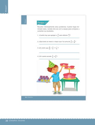 22 | Desafíos. Docente
Bloque1
16 | Desafíos
Bloque1
Resuelve individualmente estos problemas. Cuando hayas ter-
minado todos, reúnete otra vez con tu equipo para comparar y
comentar sus resultados.
1. ¿Cuánto hay que agregar a 3 para obtener 6 ?
2. ¿Qué tanto es menor o mayor que 1 la suma de 4 y 4 ?
3. ¿Es cierto que
8
+
2
= 1
1
?
4. ¿En cuánto excede
7
a
2
?
ConsignaConsigna
ConsignaConsigna
4 7
5 8
12 4 6
9 5
ETC Desafios 6 alumno-Ok.indd 16 25/06/13 12:42
DESAFIO-DOCENTE-6-final.indd 22 27/06/13 11:45
 