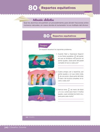 240 | Desafíos. Docente
Intención didáctica
Repartos equitativos80
Que los alumnos encuentren un procedimiento para dividir fracciones entre
números naturales, en casos donde el numerador no es múltiplo del divisor.
146 | Desafíos
En equipos resuelvan los siguientes problemas.
1. Cuando Raúl y Esperanza llegaron
a una fiesta quedaban 3 del pastel,
así que se dividieron esa porción en
partes iguales. ¿Qué parte del pastel
completo le tocó a cada uno?
2. Cuatro amigos van a repartirse, por
partes iguales y sin que sobre nada,
5
de una pizza. ¿Qué parte del total,
es decir, de la pizza completa, le to-
cará a cada uno?
3. Patricia tiene 3 de metro de listón
y lo va a cortar para hacer 4 moños
iguales, ¿qué cantidad de listón ocu-
pará para cada moño?
10
8
4
Actividad 1Actividad 1
Actividad 1Actividad 1
Actividad 2Actividad 2Actividad 2Actividad 2
Actividad 3Actividad 3Actividad 3Actividad 3
Actividad 4Actividad 4Actividad 4Actividad 4
ConsignaConsigna
ConsignaConsigna
ConsignaConsigna
Repartos equitativos80
ETC Desafios 6 alumno-Ok.indd 146 25/06/13 12:44
DESAFIO-DOCENTE-6-final.indd 240 27/06/13 11:49
 