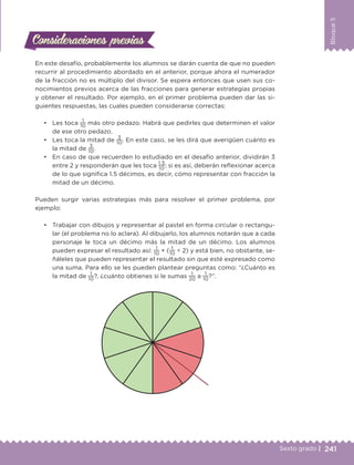 241Sexto grado |
Bloque5
Consideraciones previasConsideraciones previas
En este desafío, probablemente los alumnos se darán cuenta de que no pueden
recurrir al procedimiento abordado en el anterior, porque ahora el numerador
de la fracción no es múltiplo del divisor. Se espera entonces que usen sus co-
nocimientos previos acerca de las fracciones para generar estrategias propias
y obtener el resultado. Por ejemplo, en el primer problema pueden dar las si-
guientes respuestas, las cuales pueden considerarse correctas:
•	 Les toca
1
10
más otro pedazo. Habrá que pedirles que determinen el valor
de ese otro pedazo.
•	 Les toca la mitad de
3
10
. En este caso, se les dirá que averigüen cuánto es
la mitad de
3
10
.
•	 En caso de que recuerden lo estudiado en el desafío anterior, dividirán 3
entre 2 y responderán que les toca
1.5
10
; si es así, deberán reflexionar acerca
de lo que significa 1.5 décimos, es decir, cómo representar con fracción la
mitad de un décimo.
Pueden surgir varias estrategias más para resolver el primer problema, por
ejemplo:
•	 Trabajar con dibujos y representar al pastel en forma circular o rectangu-
lar (el problema no lo aclara). Al dibujarlo, los alumnos notarán que a cada
personaje le toca un décimo más la mitad de un décimo. Los alumnos
pueden expresar el resultado así:
1
10
+ (
1
10
÷ 2) y está bien, no obstante, se-
ñáleles que pueden representar el resultado sin que esté expresado como
una suma. Para ello se les pueden plantear preguntas como: “¿Cuánto es
la mitad de
1
10
?, ¿cuánto obtienes si le sumas
1
20
a
1
10
?”.
DESAFIO-DOCENTE-6-final.indd 241 27/06/13 11:49
 