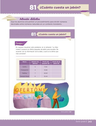 243Sexto grado |
Intención didáctica
¿Cuánto cuesta un jabón?81
Que los alumnos encuentren un procedimiento para dividir números
decimales entre números naturales en un contexto monetario.
147Sexto grado |
ConsignaConsigna
ConsignaConsigna
¿Cuánto cuesta un jabón?81
En equipos resuelvan este problema: en el almacén “La Aba-
rrotera” pusieron en oferta paquetes de jabón para tocador. De
acuerdo con la información de la tabla, ¿cuál es la oferta que
más conviene?
Marca Número de
jabones
Precio del
paquete ($)
Precio de un
jabón ($)
Cariño 5 17.50
Fresquecito 4 10.80
Darling 7 26.60
Siempre floral 6 32.40
ConsignaConsigna
ConsignaConsigna
ETC Desafios 6 alumno-Ok.indd 147 25/06/13 12:44
DESAFIO-DOCENTE-6-final.indd 243 27/06/13 11:49
 
